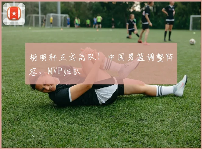 胡明轩正式离队！中国男篮调整阵容，MVP归队