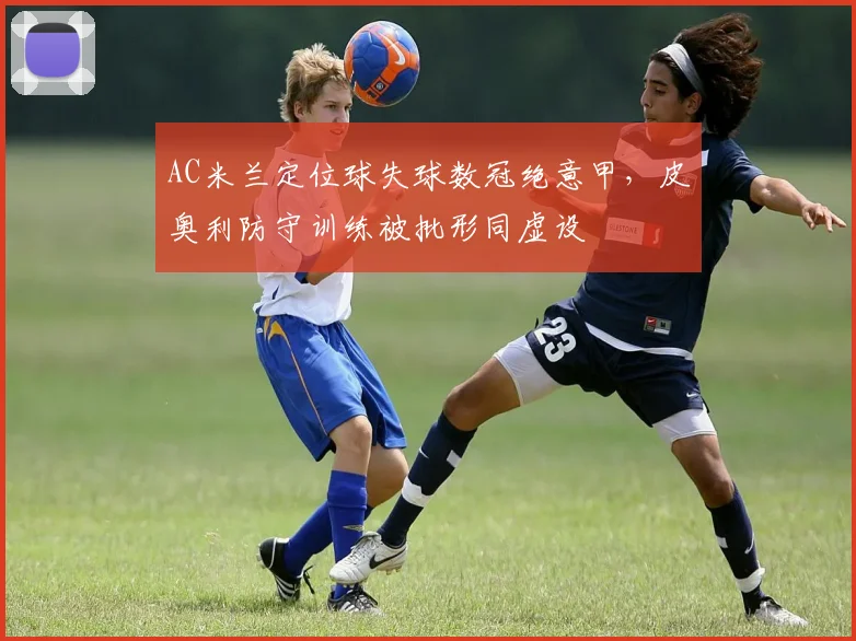 AC米兰定位球失球数冠绝意甲，皮奥利防守训练被批形同虚设